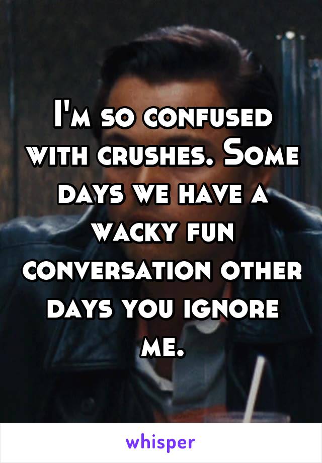 I'm so confused with crushes. Some days we have a wacky fun conversation other days you ignore me.