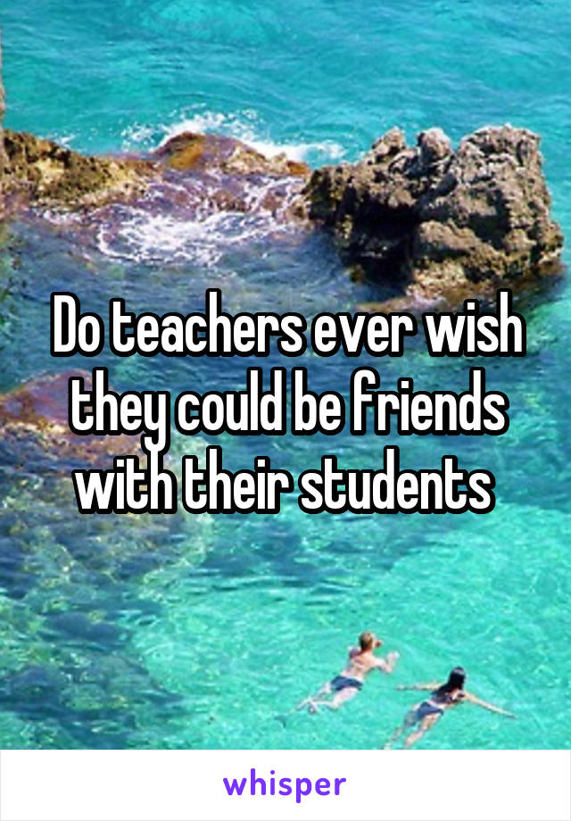 Do teachers ever wish they could be friends with their students 