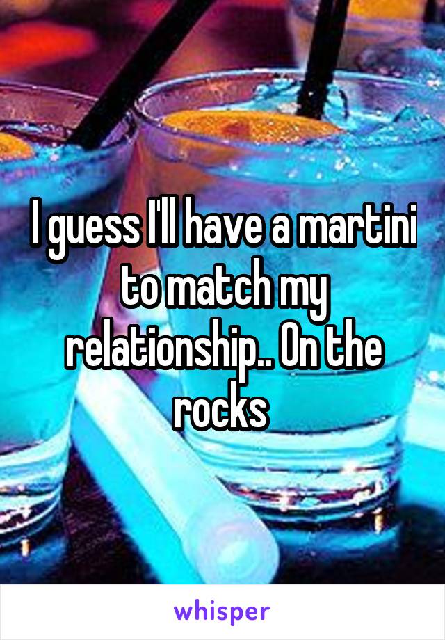 I guess I'll have a martini to match my relationship.. On the rocks 