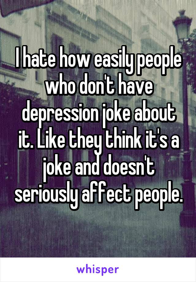 I hate how easily people who don't have depression joke about it. Like they think it's a joke and doesn't seriously affect people. 