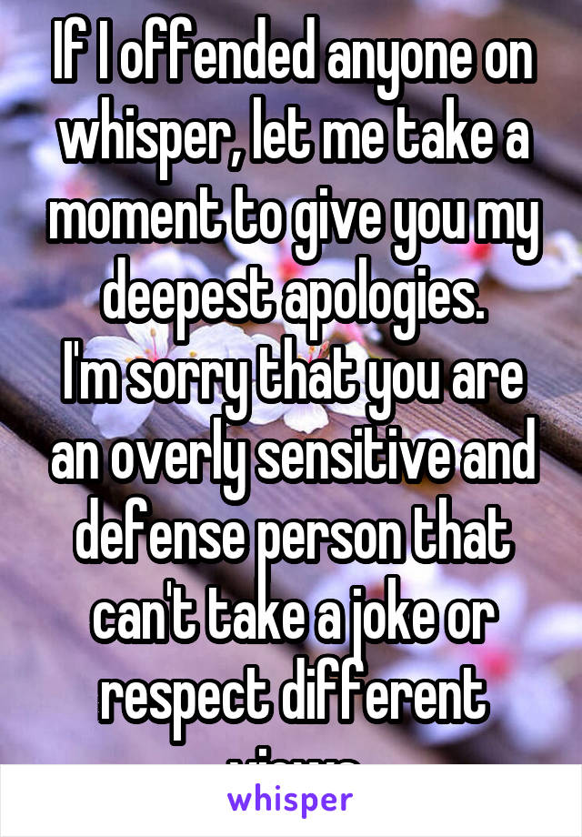 If I offended anyone on whisper, let me take a moment to give you my deepest apologies.
I'm sorry that you are an overly sensitive and defense person that can't take a joke or respect different views