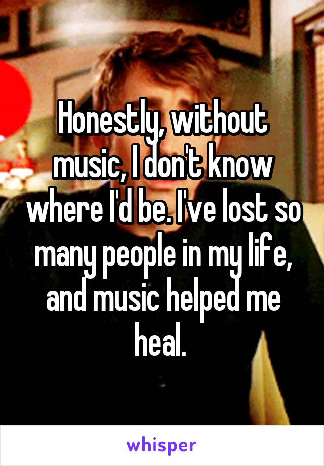 Honestly, without music, I don't know where I'd be. I've lost so many people in my life, and music helped me heal. 