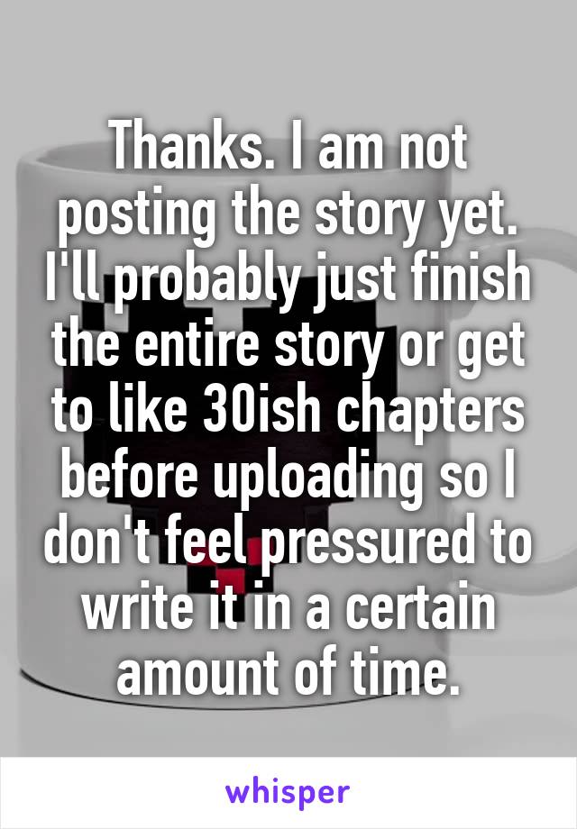 Thanks. I am not posting the story yet. I'll probably just finish the entire story or get to like 30ish chapters before uploading so I don't feel pressured to write it in a certain amount of time.