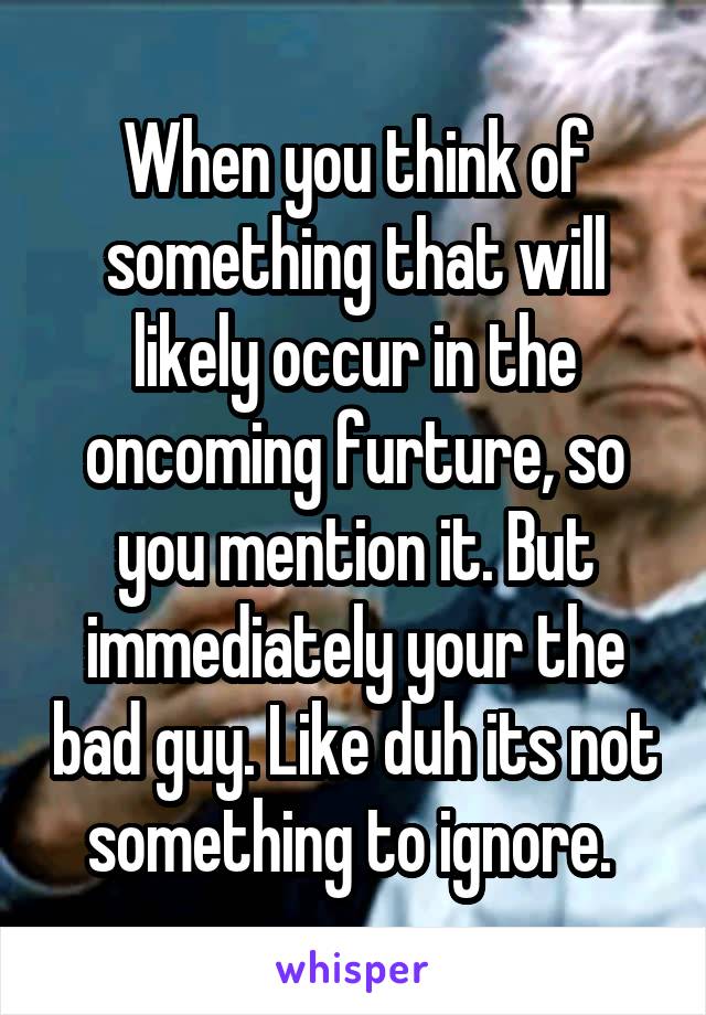 When you think of something that will likely occur in the oncoming furture, so you mention it. But immediately your the bad guy. Like duh its not something to ignore. 