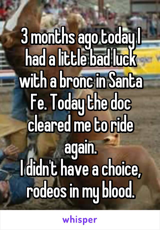 3 months ago today I had a little bad luck with a bronc in Santa Fe. Today the doc cleared me to ride again.
I didn't have a choice, rodeos in my blood.