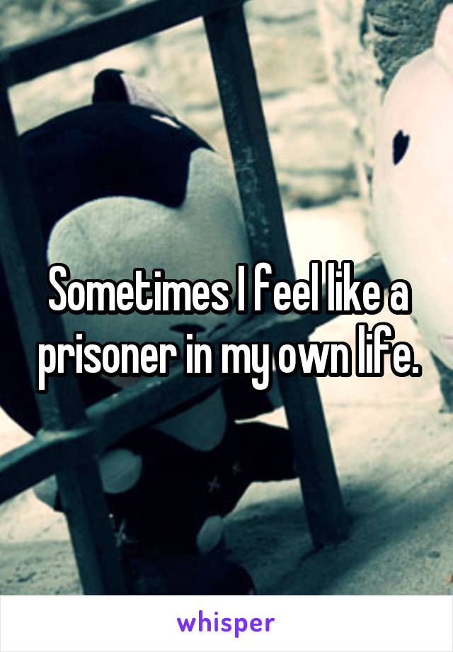 Sometimes I feel like a prisoner in my own life.