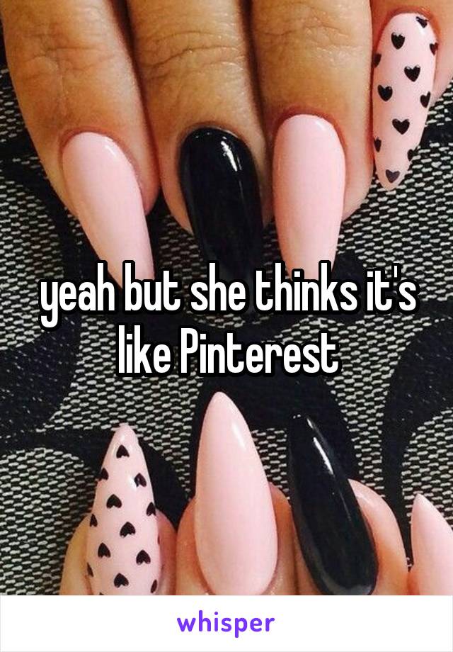yeah but she thinks it's like Pinterest
