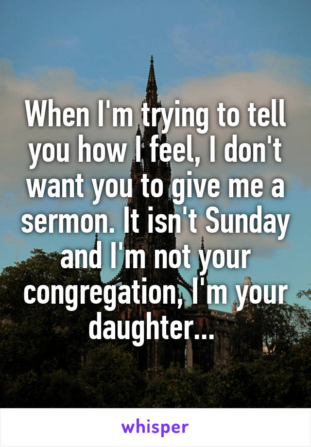 When I'm trying to tell you how I feel, I don't want you to give me a sermon. It isn't Sunday and I'm not your congregation, I'm your daughter... 