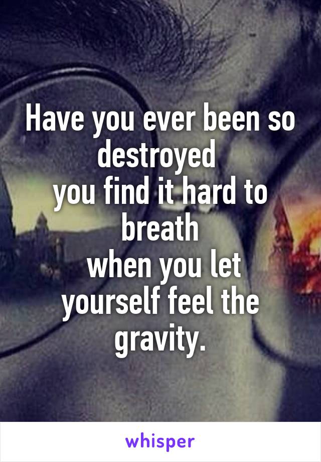 Have you ever been so destroyed 
you find it hard to breath
 when you let yourself feel the gravity.