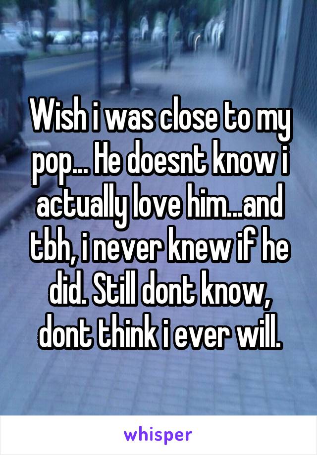 Wish i was close to my pop... He doesnt know i actually love him...and tbh, i never knew if he did. Still dont know, dont think i ever will.