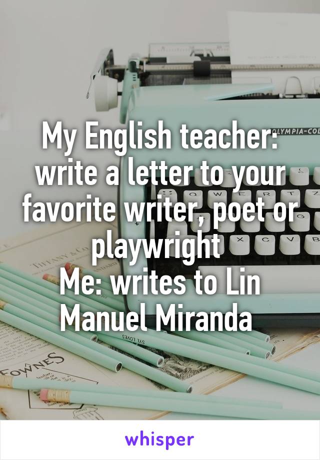 My English teacher: write a letter to your favorite writer, poet or playwright 
Me: writes to Lin Manuel Miranda 