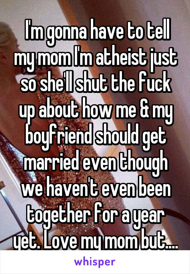  I'm gonna have to tell my mom I'm atheist just so she'll shut the fuck up about how me & my boyfriend should get married even though we haven't even been together for a year yet. Love my mom but....