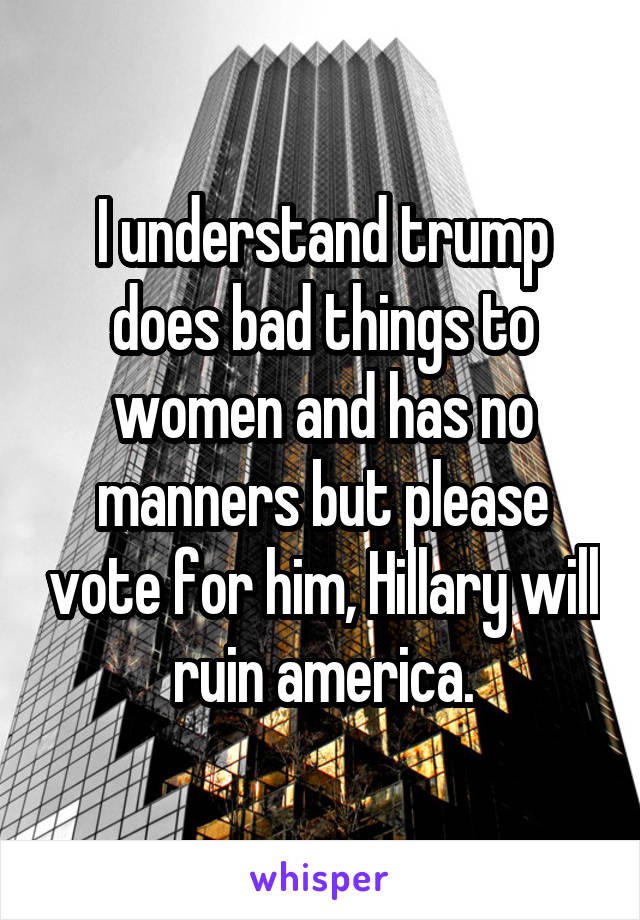 I understand trump does bad things to women and has no manners but please vote for him, Hillary will ruin america.