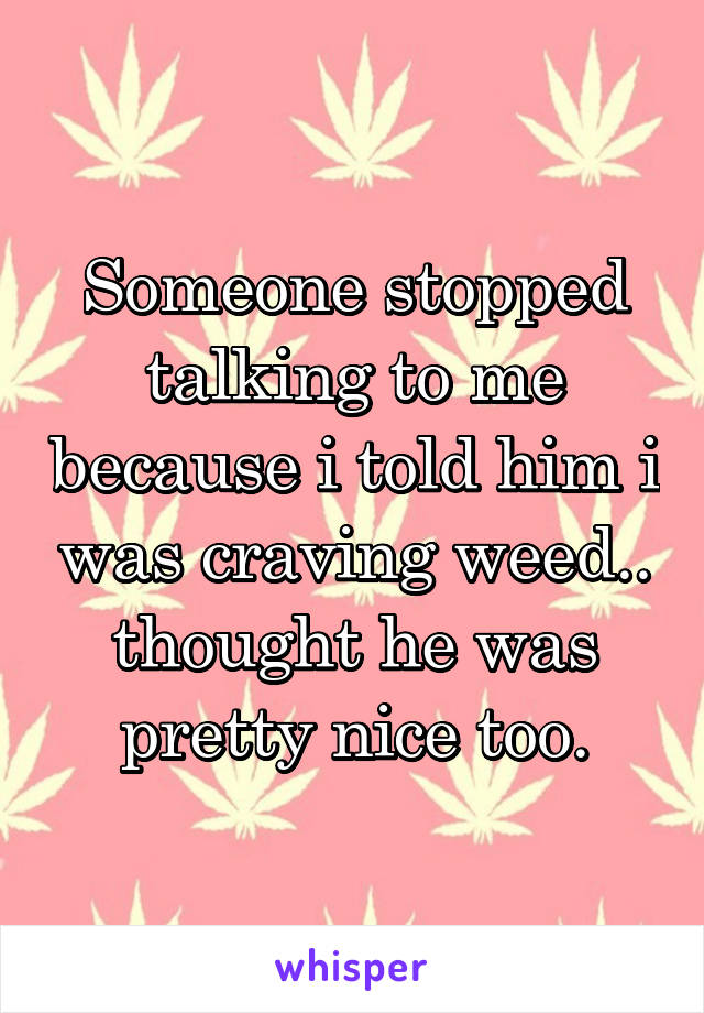 Someone stopped talking to me because i told him i was craving weed.. thought he was pretty nice too.