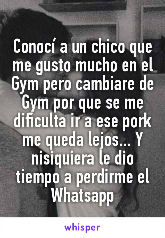 Conocí a un chico que me gusto mucho en el Gym pero cambiare de Gym por que se me dificulta ir a ese pork me queda lejos... Y nisiquiera le dio tiempo a perdirme el Whatsapp