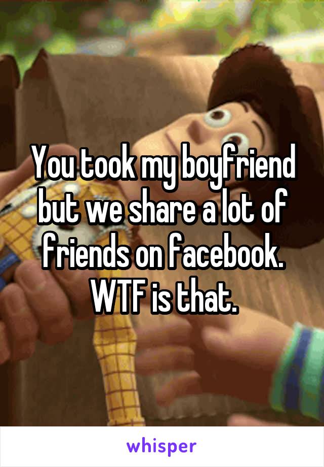 You took my boyfriend but we share a lot of friends on facebook. WTF is that.