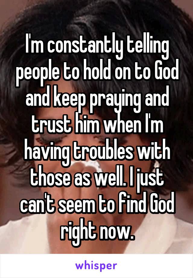 I'm constantly telling people to hold on to God and keep praying and trust him when I'm having troubles with those as well. I just can't seem to find God right now.