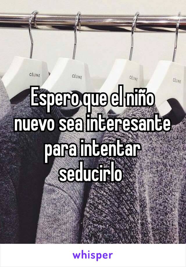 Espero que el niño nuevo sea interesante para intentar seducirlo 