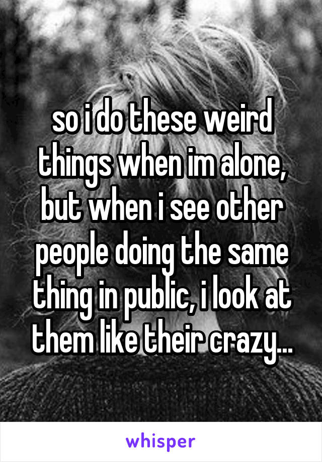 so i do these weird things when im alone, but when i see other people doing the same thing in public, i look at them like their crazy...