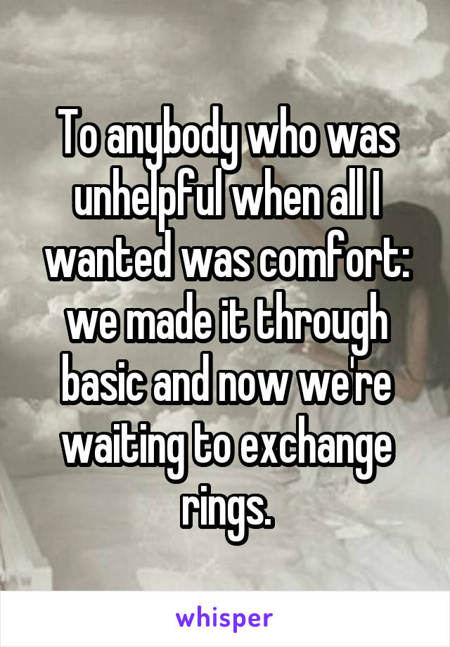 To anybody who was unhelpful when all I wanted was comfort: we made it through basic and now we're waiting to exchange rings.