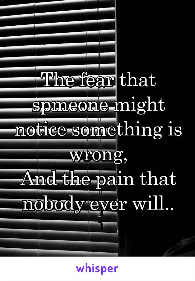 The fear that spmeone might notice something is wrong,
And the pain that nobody ever will..