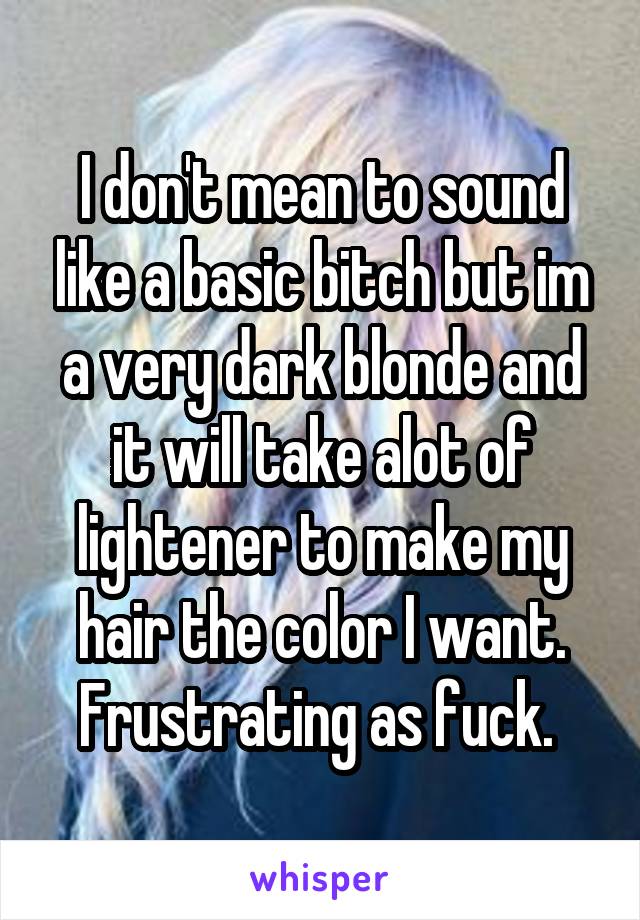 I don't mean to sound like a basic bitch but im a very dark blonde and it will take alot of lightener to make my hair the color I want. Frustrating as fuck. 