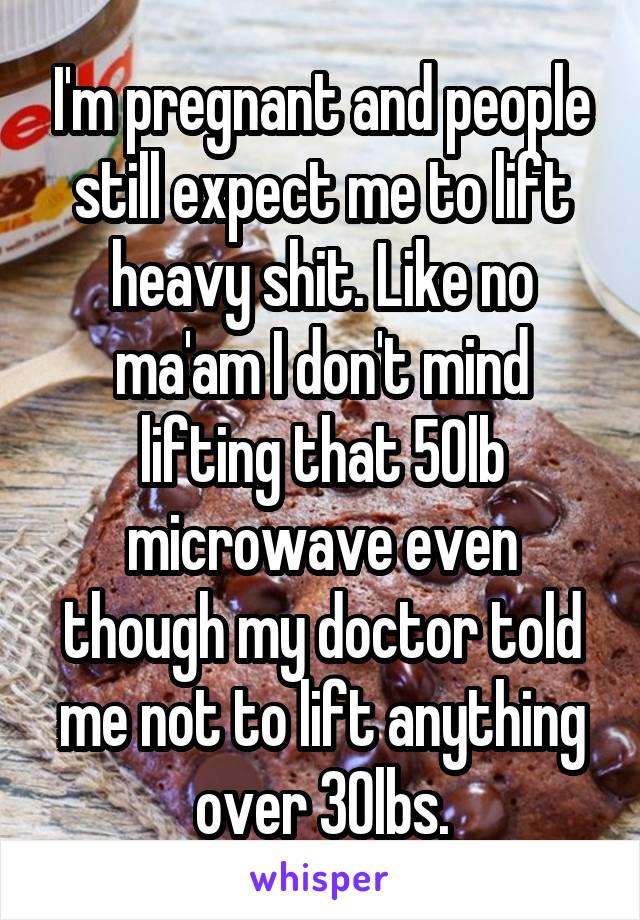 I'm pregnant and people still expect me to lift heavy shit. Like no ma'am I don't mind lifting that 50lb microwave even though my doctor told me not to lift anything over 30lbs.