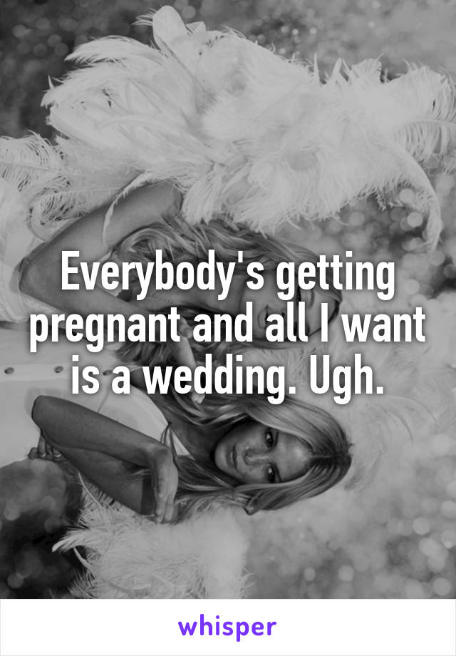 Everybody's getting pregnant and all I want is a wedding. Ugh.