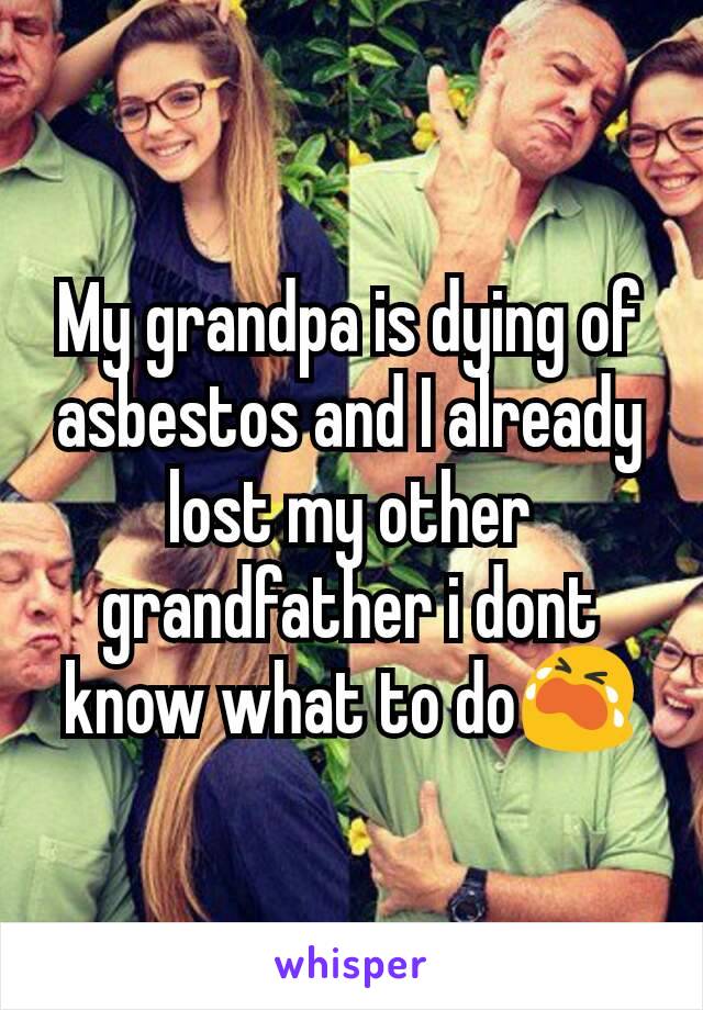 My grandpa is dying of asbestos and I already lost my other grandfather i dont know what to do😭