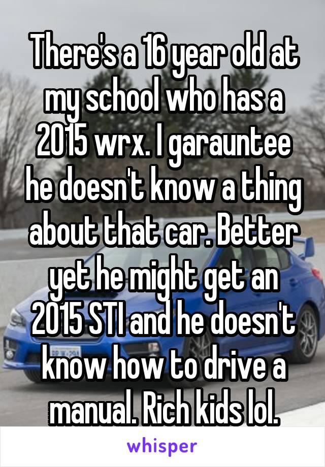 There's a 16 year old at my school who has a 2015 wrx. I garauntee he doesn't know a thing about that car. Better yet he might get an 2015 STI and he doesn't know how to drive a manual. Rich kids lol.