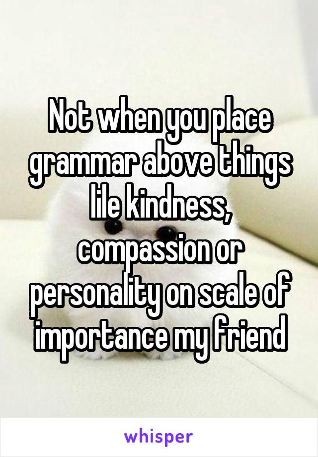 Not when you place grammar above things lile kindness, compassion or personality on scale of importance my friend