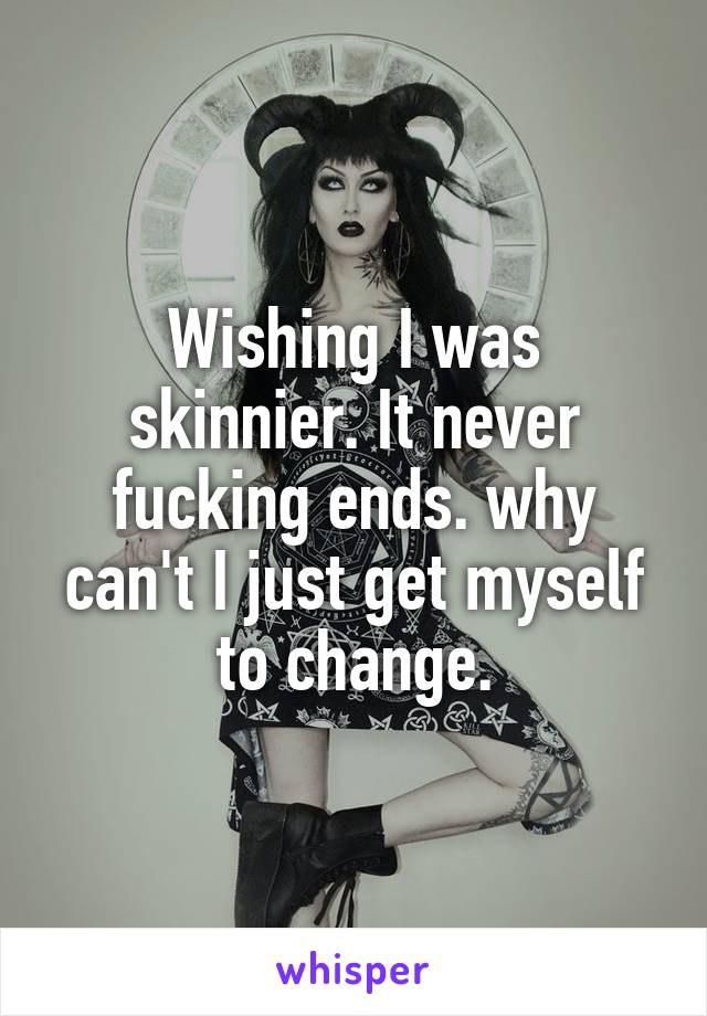 Wishing I was skinnier. It never fucking ends. why can't I just get myself to change.