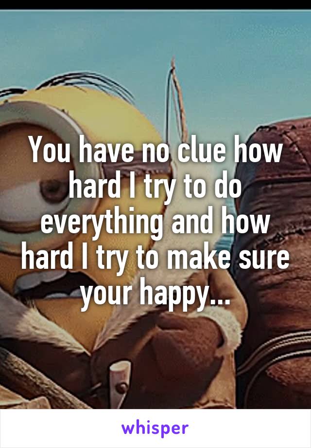 You have no clue how hard I try to do everything and how hard I try to make sure your happy...