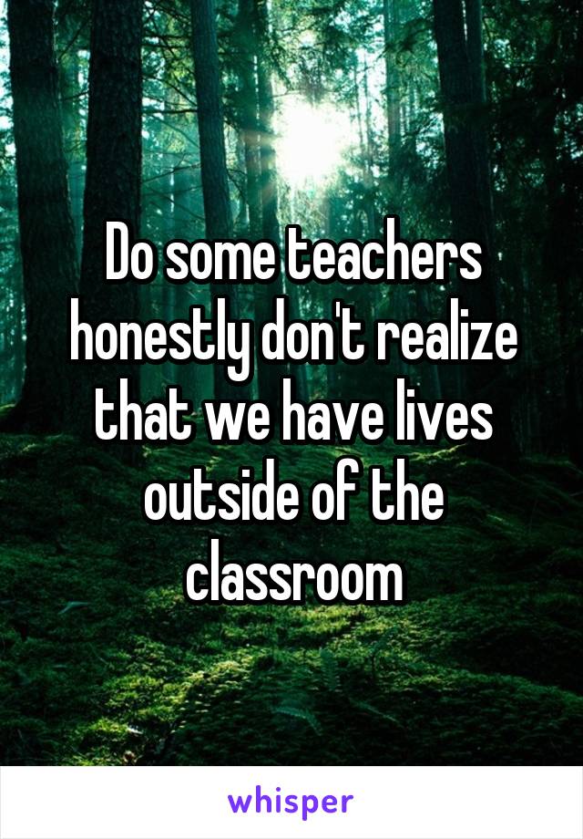 Do some teachers honestly don't realize that we have lives outside of the classroom