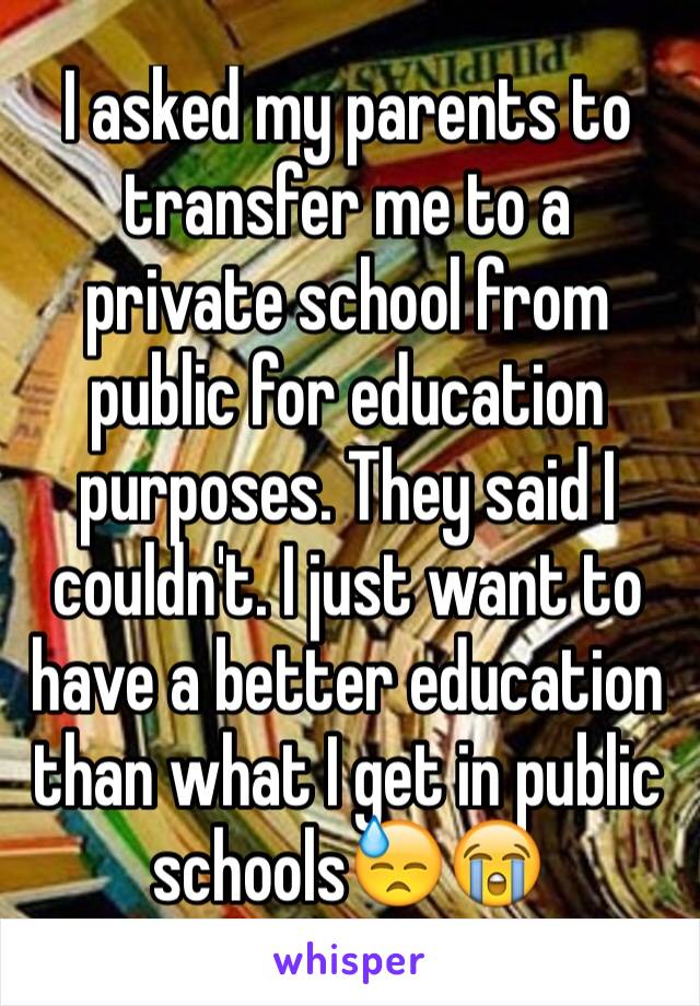 I asked my parents to transfer me to a private school from public for education purposes. They said I couldn't. I just want to have a better education than what I get in public schools😓😭