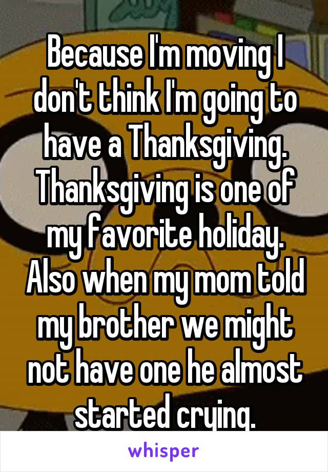 Because I'm moving I don't think I'm going to have a Thanksgiving. Thanksgiving is one of my favorite holiday. Also when my mom told my brother we might not have one he almost started crying.