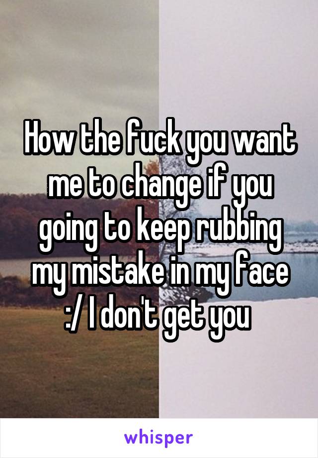 How the fuck you want me to change if you going to keep rubbing my mistake in my face :/ I don't get you 