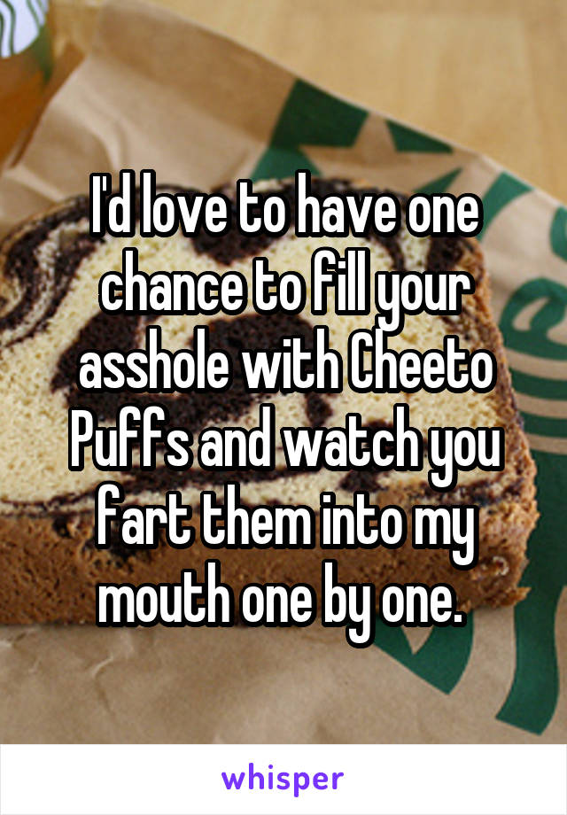 I'd love to have one chance to fill your asshole with Cheeto Puffs and watch you fart them into my mouth one by one. 