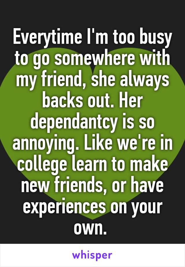 Everytime I'm too busy to go somewhere with my friend, she always backs out. Her dependantcy is so annoying. Like we're in college learn to make new friends, or have experiences on your own. 