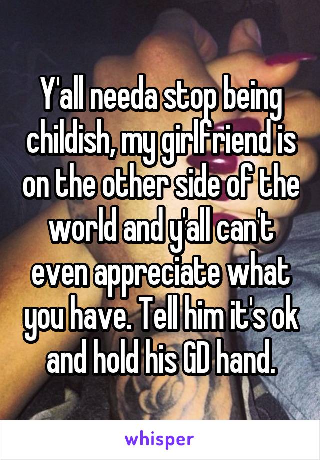 Y'all needa stop being childish, my girlfriend is on the other side of the world and y'all can't even appreciate what you have. Tell him it's ok and hold his GD hand.