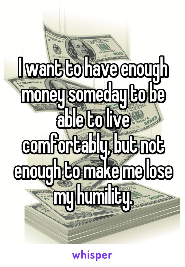 I want to have enough money someday to be able to live comfortably, but not enough to make me lose my humility.