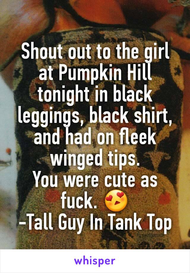 Shout out to the girl at Pumpkin Hill tonight in black leggings, black shirt, and had on fleek winged tips.
You were cute as fuck. 😍
-Tall Guy In Tank Top