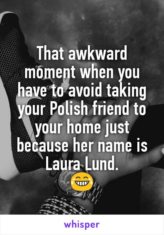 That awkward moment when you have to avoid taking your Polish friend to your home just because her name is Laura Lund.
😂