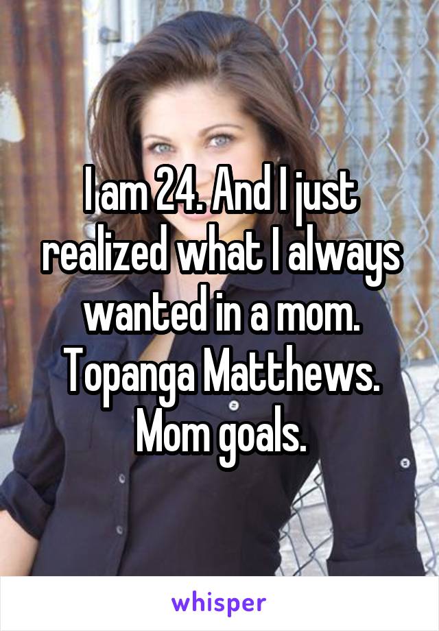 I am 24. And I just realized what I always wanted in a mom. Topanga Matthews. Mom goals.