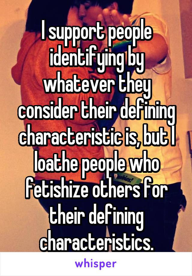 I support people identifying by whatever they consider their defining characteristic is, but I loathe people who fetishize others for their defining characteristics.