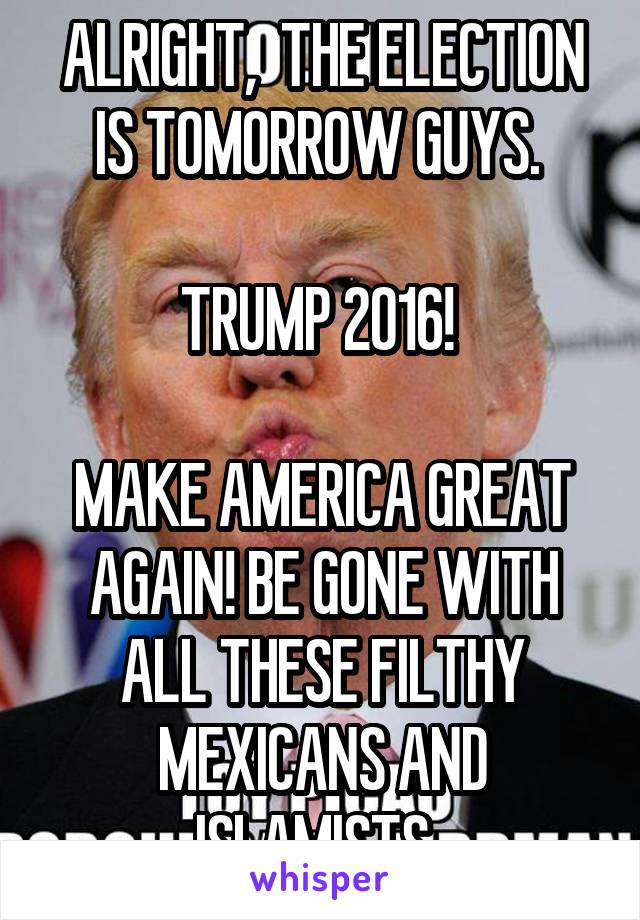 ALRIGHT,  THE ELECTION IS TOMORROW GUYS. 

TRUMP 2016! 

MAKE AMERICA GREAT AGAIN! BE GONE WITH ALL THESE FILTHY MEXICANS AND ISLAMISTS. 