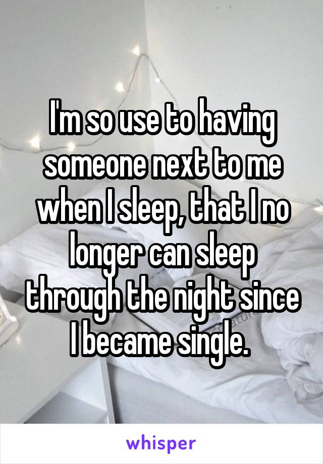 I'm so use to having someone next to me when I sleep, that I no longer can sleep through the night since I became single. 