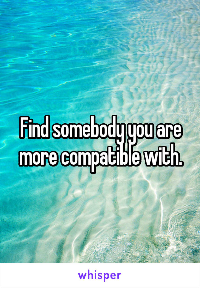 Find somebody you are more compatible with.