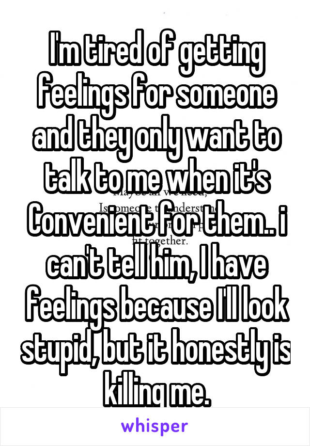 I'm tired of getting feelings for someone and they only want to talk to me when it's Convenient for them.. i can't tell him, I have feelings because I'll look stupid, but it honestly is killing me.