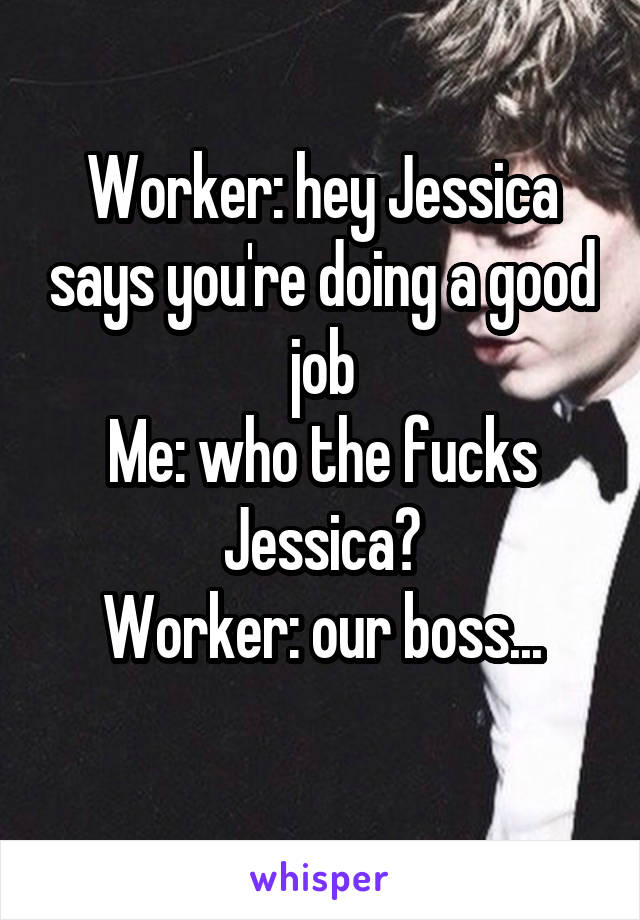 Worker: hey Jessica says you're doing a good job
Me: who the fucks Jessica?
Worker: our boss...
